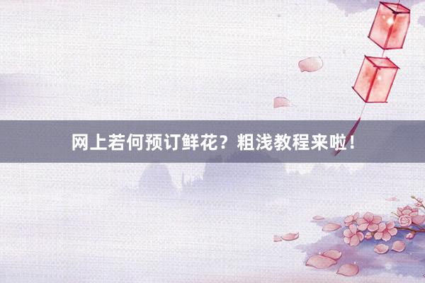 网上若何预订鲜花？粗浅教程来啦！